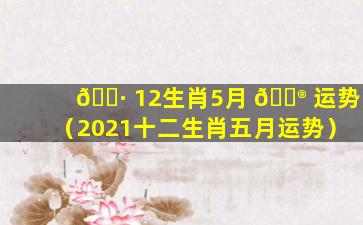 🕷 12生肖5月 💮 运势（2021十二生肖五月运势）
